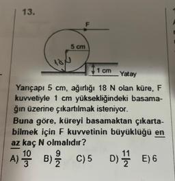 13.
A)
5 cm
1 cm
Yatay
Yarıçapı 5 cm, ağırlığı 18 N olan küre, F
kuvvetiyle 1 cm yüksekliğindeki basama-
ğın üzerine çıkartılmak isteniyor.
Buna göre, küreyi basamaktan çıkarta-
bilmek için F kuvvetinin büyüklüğü en
az kaç N olmalıdır?
1 B) C) 5 D) E) 6