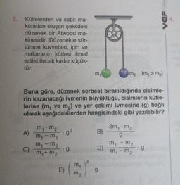 2.
Kütlelerden ve sabit ma-
karadan oluşan şekildeki
düzenek bir Atwood ma-
kinesidir. Düzenekte sür-
tünme kuvvetleri, ipin ve
makaranın kütlesi ihmal
edilebilecek kadar küçük-
tür.
A)
C)
Buna göre, düzenek serbest bırakıldığında cisimle-
rin kazanacağı ivmenin büyüklüğü, cisimlerin kütle-
lerine (m, ve m₂) ve yer çekimi ivmesine (g) bağlı
olarak aşağıdakilerden hangisindeki gibi yazılabilir?
m₁.m₂
m₁ - m₂
m₁-m₂
m₁ + m₂
.g²
.g
E)
m₁
m₂
m₁
2
B)
D)
.g
m₂ (m₁ > m₂)
2m₁m₂
g
VOF
m₁ + m₂
m₁ - m₂
g