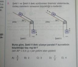 rinin
ci-
ula-
dir.
ğü
ük-
8. Şekil I ve Şekil II deki sürtünmesi önemsiz sistemlerde,
özdeş cisimlerin ivmesinin büyüklüğü a kadardır.
yatay-
3
30°
Şekil I
m
3
A) 2/20 B) 2
a
LL
yatay..
m
30%
Şekil II
3
Buna göre, Şekil II deki yüzeye paralel F kuvvetinin
büyüklüğü kaç mg'dir?
(sin 30° = 0,5; g = yer çekimi alan şiddeti)
C) 3 D) //
E) 4