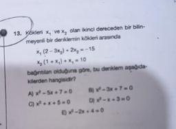 13. Kökleri x, ve %₂ olan ikinci dereceden bir bilin-
meyenli bir denklemin kökleri arasında
x, (2-3x₂)+2x₂ =-15
X₂ (1+x₁) + x₂ = 10
bağıntılan olduğuna göre, bu denklem aşağıda
kilerden hangisidir?
A) x²-5x+7-0
C) x²+x+5=0
8) x²-3x+7-0
4x²-x+3=0
Ex-2x+4-0