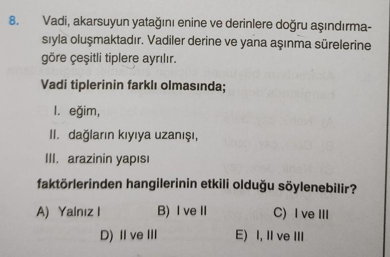 8.
Vadi, akarsuyun yatağını enine ve derinlere doğru aşındırma-
sıyla oluşmaktadır. Vadiler derine ve yana aşınma sürelerine
göre çeşitli tiplere ayrılır.
Vadi tiplerinin farklı olmasında;
1. eğim,
II. dağların kıyıya uzanışı,
III. arazinin yapısı
faktörle