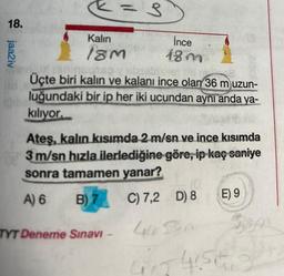 18.
jaa2iv
Kalın
18m
= 3
İnce
18m
yanincatso y abastramen
Üçte biri kalın ve kalanı ince olan 36 m uzun-
luğundaki bir ip her iki ucundan aynı anda ya-
kılıyor.
TYT Deneme Sınavı -
Ateş, kalın kısımda 2 m/sn ve ince kısımda
3 m/sn hızla ilerlediğine göre, ip kaç saniye
sonra tamamen yanar?
A) 6
B) 7 C) 7,2 D) 8
4 Son
417
E) 9
-4156
35