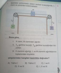 Şekildeki sürtünmesiz sistem serbest bırakıldığında, L
cismi ok yönünde hızlanmaktadır.
3.
TK
K
Buna göre,
ok
L
D) II ve III
TM
1. K cismi, M cisminden ağırdır.
II. Tk gerilme kuvveti, TM gerilme kuvvetinden bü-
yüktür.
M
Il sininy (0
III. K cisminin ağırlığı, L ve M cisminin ağırlıklarının
toplamından büyüktür.
yargılarından hangileri kesinlikle doğrudur?
A) Yalnızl
B) Yalnız II
C) I ve II
E) I, II ve III
waf