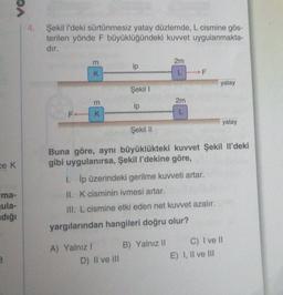 ce K
PA
"ma-
ula-
dığı
3
4. Şekil l'deki sürtünmesiz yatay düzlemde, L cismine gös-
terilen yönde F büyüklüğündeki kuvvet uygulanmakta-
dır.
m
K
3
F+ K
A) Yalnız I
ip
Şekil I
ip
D) II ve III
2m
L
2m
L
1. İp üzerindeki gerilme kuvveti artar.
II. K cisminin ivmesi artar.
III. L cismine etki eden net kuvvet azalır.
yargılarından hangileri doğru olur?
Şekil II
Buna göre, aynı büyüklükteki kuvvet Şekil Il'deki
gibi uygulanırsa, Şekil l'dekine göre,
B) Yalnız II
F
yatay
yatay
E) I, II ve III
C) I ve II