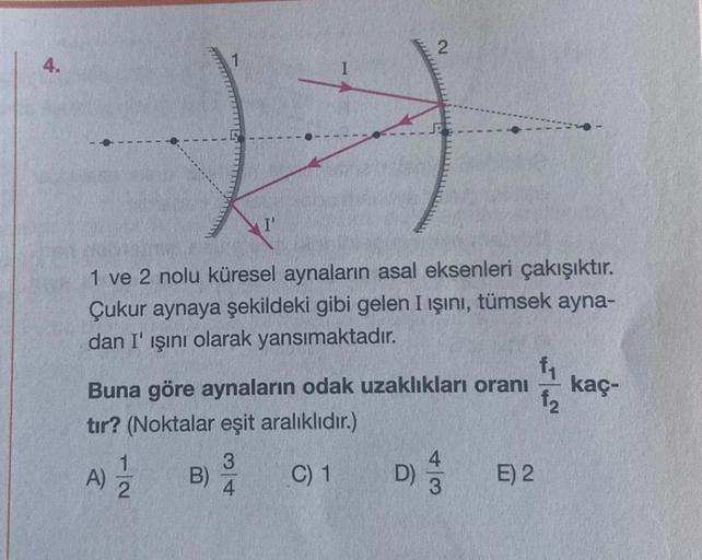 4.
H
1 ve 2 nolu küresel aynaların asal eksenleri çakışıktır.
Çukur aynaya şekildeki gibi gelen I ışını, tümsek ayna-
dan I' ışını olarak yansımaktadır.
Buna göre aynaların odak uzaklıkları oranı
tır? (Noktalar eşit aralıklıdır.)
C) 1
A)
12
B)
3
4
D)
43
E)