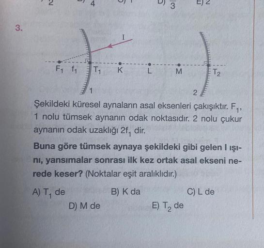 3.
5
fi
T₁₁ K
1
F₁ f₁
5
L
D) M de
6
3
M
E) 2
2
Şekildeki küresel aynaların asal eksenleri çakışıktır. F₁,
1 nolu tümsek aynanın odak noktasıdır. 2 nolu çukur
aynanın odak uzaklığı 2f, dir.
E) T₂ de
T2
Buna göre tümsek aynaya şekildeki gibi gelen I ışı-
nı,