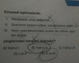 Kimyasal tepkimelerde;
1. Maddelerin cinsi değişmez.
II. Girenlerin toplam kütlesi, ürünlerinkine eşittir. L
III. Atom çekirdeklerindeki proton ve nötron sayı-
ları değişir.
yargılarından hangileri doğrudur?
A) Yalnız 1
D) I ve it
B) Yalnız II
E) II ve III
C) Yalnız III