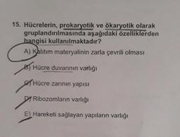 15. Hücrelerin, prokaryotik ve ökaryotik olarak
gruplandırılmasında aşağıdaki özelliklerden
hangisi kullanılmaktadır?
A) Kalıtım materyalinin zarla çevrili olması
Hücre duvarının varlığı
Hücre zarının yapısı
DRibozomların varlığı
E) Hareketi sağlayan yapıların varlığı