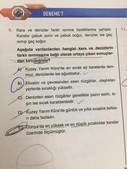 DENEME 7
9. Kara ve denizler farklı ısınma özelliklerine sahiptir.
Karalar çabuk ısınır ve çabuk soğur, denizler ise geç
ısınıp geç soğur.
Aşağıda verilenlerden hangisi kara ve denizlerin
farklı ısınmasına bağlı olarak ortaya çıkan sonuçlar-
dan biri değildir?
Kuzey Yarım Küre'de en sıcak ay karalarda tem-
muz, denizlerde ise ağustostur.
B) Ekvator ve çevresinden esen rüzgârlar, ulaştıkları
yerlerde sıcaklığı yükseltir.
Denizden esen rüzgârlar genellikle yazın serin, kı-
şın ise sıcak karakterdedir. V
D) Kuzey Yarım Küre'de günlük ve yıllık sıcaklık farkla-
ri daha fazladır.
EDünya'da en yüksek ve en düşük sıcaklıklar karalar
üzerinde ölçülmüştür.
11.