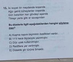 15. Iki koçak bir meydanda koşanda
Ağzı gemli küheylanlar coşanda
Gün batarken kan gövdeyi aşanda
Titreşir yerle gök er savaşından
Bu dizelerle ilgili aşağıdakilerden hangisi söylene-
mez?
A) Koşma nazım biçiminin özellikleri vardır.
B) 11'll hece ölçüsüyle yazılmıştır.
C) Düz uyak kullanılmıştır.
D) Rediflere yer verilmiştir.
E) Didaktik şiir türüne örnektir.