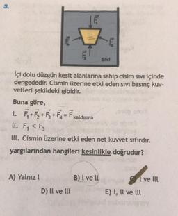 1L4
A) Yalnızl
TUL
F₁+F₂+₁+F₂=F₁ kaldırma
İçi dolu düzgün kesit alanlarına sahip cisim sıvı içinde
dengededir. Cismin üzerine etki eden sivi basınç kuv-
vetleri şekildeki gibidir.
Buna göre,
L.
ll. F₁ <F3
lll. Cismin üzerine etki eden net kuvvet sıfırdır.
yargılarından hangileri kesinlikle doğrudur?
D) Il ve Ill
ILLS
B) I ve ll
SIVI
E) I, Il ve Ill
ve lll