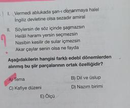 . I. Vermedi ablukada şan-ı donanmaya halel
İngiliz devletine olsa sezadır amiral
II. Söylersin de söz içinde şaşmazsın
Helâli haramı yersin seçmezsin
Nasibin kesilir de sular içmezsin
Akar çaylar senin olsa ne fayda
Aşağıdakilerin hangisi farklı edebî dönemlerden
alınmış bu şiir parçalarının ortak özelliğidir?
A) Tema
C) Kafiye düzeni
E) Ölçü
B) Dil ve üslup
D) Nazım birimi