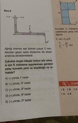 Soru 8
(-) (+)
O
D
2F
Ağırlığı önemsiz eşit bölmeli çubuk O nok-
tasından geçen sayfa düzlemine dik eksen
etrafında dönebilmektedir.
Çubukta oluşan bileşke torkun sıfır olma-
si için K noktasına uygulanması gereken
yatay kuvvetin yönü ve büyüklüğü ne ol-
malıdır?
A) (-) yönde, F kadar
B) (+) yönde, 2F kadar
C) (+) yönde, 3F kadar
D) (-) yönde, 3F kadar
E) (-) yönde, 2F kadar
3d
Kuvvetleri O noktasına
uzaklıklarıyla çarpıp tork
diğinde
F₁. 3d = F₂.d√2
F₁
√2
F₂
3
olur.
CEVAP
1. E
2. B
7.C 8.D
3. C