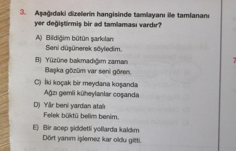 3.
Aşağıdaki dizelerin hangisinde tamlayanı ile tamlananı
yer değiştirmiş bir ad tamlaması vardır?
A) Bildiğim bütün şarkıları
Seni düşünerek söyledim.
B) Yüzüne bakmadığım zaman
Başka gözüm var seni gören.
C) İki koçak bir meydana koşanda
Ağzı gemli kühey