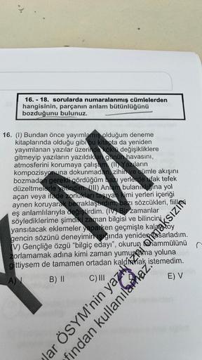 16.-18. sorularda numaralanmış cümlelerden
hangisinin, parçanın anlam bütünlüğünü
bozduğunu bulunuz.
16. (I) Bundan önce yayımlamış olduğum deneme
kitaplarında olduğu gibi bu kitapta da yeniden
yayımlanan yazılar üzerinde köklü değişikliklere
gitmeyip yazı