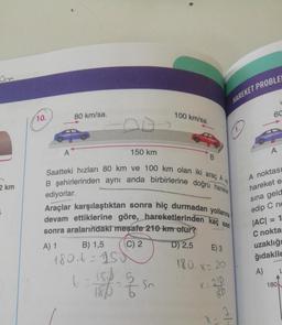 2 km
10.
A
80 km/sa.
150 km
B) 1,5
180₁t=150
Saatteki hızları 80 km ve 100 km olan iki araç A ve
B şehirlerinden aynı anda birbirlerine doğru hareket
100 km/sa.
ediyorlar.
Araçlar karşılaştıktan sonra hiç durmadan yollarına
devam ettiklerine göre, hareketlerinden kaç saat
sonra aralarındaki mesafe 210 km olur?
A) 1
C) 2
D) 2,5
(= 18/1-2/20
So
HAREKET PROBLE
E) 3
180.x=20
X = 210
18b
x
1.
60
A
(
A noktası
hareket e
sına geld
edip C no
|AC| = 1
C nokta
uzaklığı
ğıdakile
A)
180