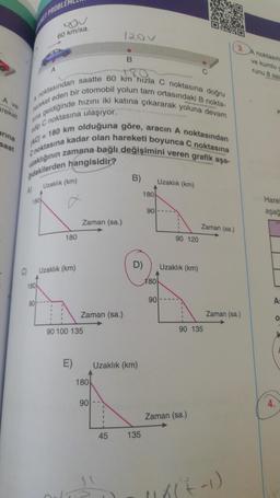 A ve
areket
arına
saat
edip
A)
ET PROBLE
noktasından saatte 60 km hızla C noktasına doğru
hareket eden bir otomobil yolun tam ortasındaki B nokta-
sina geldiğinde hızını iki katına çıkararak yoluna devam
AC/= 180 km olduğuna göre, aracın A noktasından
uzaklığının zamana bağlı değişimini veren grafik aşa-
Cnoktasına kadar olan hareketi boyunca C noktasına
C noktasına ulaşıyor.
180
180
90
A
60 km/sa.
Uzaklık (km)
180
Uzaklık (km)
I
1
Zaman (sa.)
E)
Zaman (sa.)
90 100 135
180
90
120V
1
I
I
1
B
45
B)
Uzaklık (km)
D)
180
135
90
180
90
Uzaklık (km)
90 120
Uzaklık (km)
I
1
Zaman (sa.)
90 135
Zaman (sa.)
3. A noktasın
ve kumlu y
runu 8 saa
Zaman (sa.)
118(7-1)
Hare
aşağ
As
0
4.