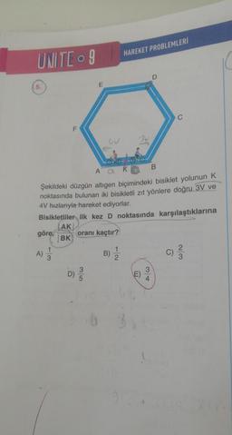 UNITE - 9
5.
A)
F
3
E
D) //
AK
Şekildeki düzgün altıgen biçimindeki bisiklet yolunun K
noktasında bulunan iki bisikletli zıt yönlere doğru 3V ve
4V hızlarıyla hareket ediyorlar.
Bisikletliler ilk kez D noktasında karşılaştıklarına
AK
göre,
oranı kaçtır?
BK
HAREKET PROBLEMLERİ
B)
m
(E)
D
34
B
C)
2|3