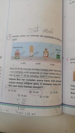 3
a
7
8.) Şekilde verilen yol üzerinde eşit aralıklarda
vardır.
Bai
Hamza'nın
evi
42=U₁
1500
x km
x km
D) 10.54
11. 32
8.30
||
1.02
3590) 2 dk yol
6.
Saat 08.00'de aracıyla evinden hareket eden Hamza Bey
I ve Il numaralı mola yerlerinde on beşer dakika mola ver-
miş ve saat 11.32'de arkadaşı Selim'in evine ulaşmıştır.
Hamza Bey her moladan sonra hızını %20 artırarak
yoluna devam ettiğine göre, Il numaralı mola yerin
den saat kaçta hareket etmiştir?
A) 10.32
B) 10.42
'x km
E) 11.02
2 mola
Selim'in
evi
C) 10.48
A) 50
2. Şekil
ip ay
Ateş
ince
Bun
A) 1