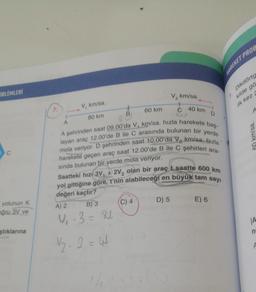 OBLEMLERİ
yolunun K
oğru 3V ve
ştıklarına
7.
A
V, km/sa.
80 km
B
60 km
(C) 4
V₂ km/sa.
D) 5
40 km
A şehrinden saat 09.00'da V₁ km/sa. hızla harekete baş-
layan araç 12.00'de B ile C arasında bulunan bir yerde
mola veriyor. D şehrinden saat 10.00'da V₂ km/sa. hızla
harekete geçen araç saat 12.00'de B ile C şehirleri ara-
sında bulunan bir yerde mola veriyor.
Saatteki hizi 3V, +2V, olan bir araçt saatte 600 km
yol gittiğine göre, t'nin alabileceği en büyük tam sayı
değeri kaçtır?
A) 2
B) 3
V₁.3 = 81
√2.2 = 44
D
E) 6
HAREKET PROB
1.
Dikdörtg
kilde gö
ilk kez
A
s/y
JA
n
A