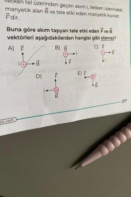 ken tel üzerinden geçen akım i, iletken üzerindeki
manyetik alan B ve tele etki eden manyetik kuwet
F'dir.
Buna göre akım taşıyan tele etki eden F ve B
vektörleri aşağıdakilerden hangisi gibi olamaz?
A) F
B) B
C) F
sorb
vin.com
B
D)
ILL.
-ØtB
↑LL
E) F
tm
B
B
277