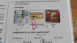 ğlardır.
ni olan
ve bu-
adde-
ardır.
oğru
ları
h
7.
Hazır gıdaların raf ömrünü uzatmak için ısıl işlemlerden de
yararlanılmaktadır.
Buna göre,
Sut
UHT süt
1
A) Yalnız III
Pasionize tereyağ
Pastörize tereyağ
+
hangilerinde bir ısıl işlem uygulanmıştır?
D) II ve III
t
B) I ve II
Turşu
|||
EI, II ve III
C) I ve III