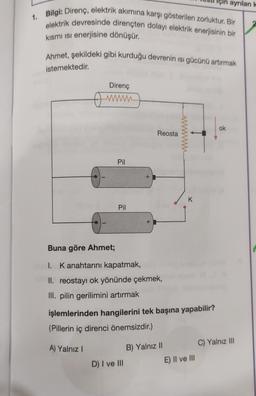 1. Bilgi: Direnç, elektrik akımına karşı gösterilen zorluktur. Bir
elektrik devresinde dirençten dolayı elektrik enerjisinin bir
kısmı isi enerjisine dönüşür.
Ahmet, şekildeki gibi kurduğu devrenin ısı gücünü artırmak
istemektedir.
Direnç
w
Pil
Pil
+
Reosta
Buna göre Ahmet;
1. K anahtarını kapatmak,
II. reostayı ok yönünde çekmek,
III. pilin gerilimini artırmak
D) I ve III
işlemlerinden hangilerini tek başına yapabilir?
(Pillerin iç direnci önemsizdir.)
A) Yalnız I
K
B) Yalnız II
için ayrılan k
E) II ve III
ok
C) Yalnız III