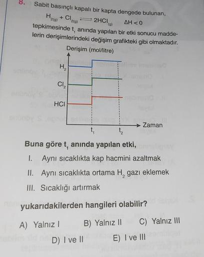 8.
enone
Sabit basınçlı kapalı bir kapta dengede bulunan,
+ Cl₂(g)
H
2(g)
⇒ 2HCl (g)
AH<0
tepkimesinde t, anında yapılan bir etki sonucu madde-
lerin derişimlerindeki değişim grafikteki gibi olmaktadır.
Derişim (mol/litre)
enünöv
H₂
Cl₂
HCI
$
Buna göre t, 