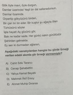 Gök öyle mavi, öyle durgun,
Damlar üzerinde! Yeşil bir dal sallanadursun,
Damlar özerinde.
Ürpertip gökyüzünü birden,
Bir çan tin tin eder. Bir kuştur şu ağaçta öten
Türküsünü söyler
İşte hayat! Aç gözünü gör,
Bak ne kadar sade. Her günkü sakin gürültüdür
Şehirden gelmekte.
Ey sen ki durmadan ağlarsın,
Aşağıdaki sanatçılardan hangisi bu şiirde örneği
verilen edebî akımla şiir örneği vermemiştir?
A) Cahit Sıtkı Tarancı
B) Cenap Şahabettin
C) Yahya Kemal Beyatlı
D) Mehmet Âkif Ersoy
E) Ahmet Muhip Dıranas