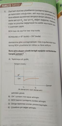 YANLIŞ SAYISI
WARNIN
7. Zayıf asit veya baz çözeltilerinin iyonlaşma tepkimeleri den-
ge tepkimeleri olduğundan, asit veya baz çözeltilerinin s
ilave edilerek seyretilmesi dengeye derişim etkisidir. Bu ne-
denle asit için K, baz için K değeri değişmez. Hesapla-
malar ve yorumlar değişmeyen bu asitlik veya bazlık sabi-
a'
ti üzerinden yapılır.
BOH bazı da zayıf bir baz olup suda;
BOH(suda) B+ (suda) + OH¯(suda)
denklemine göre iyonlaşmaktadır. Oda koşullarında hazır-
lanmış BOH çözeltisine bir miktar su ilave ediliyor.
Buna göre oluşan çözelti ile ilgili aşağıda verilenlerden
hangisi yanlıştır?
A) Tepkimeye ait grafik;
Derişim (mol/L)
B+
OH
ev II (0
t₁
t2
(ilk denge ani) (son denge anı)
Hot
Zaman
şekildeki gibidir.
B) OH iyonların mol sayısı artmıştır.
C) BOH bazının iyonlaşma yüzdesi artmıştır.
D) Denge tepkimesi ürünler yönüne kaymıştır.
E) Çözeltinin pH değeri artmıştır.
Ku
Ü