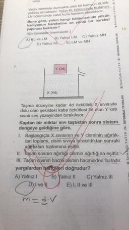 7.
yatay
Yatay zeminde durmakta olan bir kamyon KLMN
yolunu almaktadır. Yolun KL bölümünde hızlanan
LN bölümünde sabit hızla hareket etmektedir.
Buna göre, yolun hangi bölümlerinde yükün
kamyonun hareketine zıt yönlü bir hareket
yapması beklenir?
(Sürtünmeler önemsizdir.)
C
A) KL ve LM
D) Yalnız K
B) Yalnız LM
Y (3d)
X (4d)
A) Yalnız I
9¹
C) Yalnız MN
E) LM ve MN
DI vell
Taşma düzeyine kadar 4d özkütleli
X/Sıvısıyla
dolu olan şekildeki kaba özkütlesi 3d olan Y katı
cismi Sıvı yüzeyinden bırakılıyor.
K Kara Kutu YAYIN K
Kaptan bir miktar sıvı taştıktan sonra sistem
dengeye geldiğine göre,
K Kara Kutu YAYINK INFORMAL YAYINLARI
m= d.v
I. Başlangıçta X Sıvısının ve Y cisminin ağırlık-
ları toplamı, cisim sıvıya bırakıldıktan sonraki
ağarlıkları toplamına eşittir.
II. Taşan sıvının ağırlığı cismin ağırlığına eşittir.
III. Taşan sıvının hacmi gismin hacminden fazladır.
yargılardan hangileri doğrudur?
B) Yalnız II C) Yalnız III
E) I, II ve III
10.
Kara Kutu YAYIN INFORMAL YAYINLARI