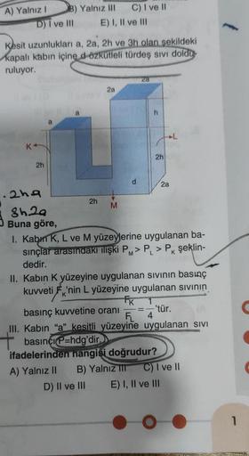 A) Yalnız I
D) I ve III
2h
Kesit uzunlukları a, 2a, 2h ve 3h olan şekildeki
kapalı kabın içine d özkütleli türdeş sıvı doldu
ruluyor.
a
B) Yalnız II
.2h9
8h.29
Buna göre,
C) I ve II
E) I, II ve III
a
2h
2a
M
d
2a
h
2h
2a
I. Kabin K, L ve M yüzeylerine uygu