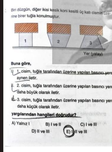 Biri düzgün, diğer ikisi kesik koni kesitli üç katı cismin üze
rine birer tuğla konulmuştur.
2
Buna göre,
1,cisim, tuğla tarafından üzerine yapılan basıncı yere
aynen iletir.
B) I ve II
D) II ve III
3
Yer (yatay)
. 2. cisim, tuğla tarafından üzerine yapıla