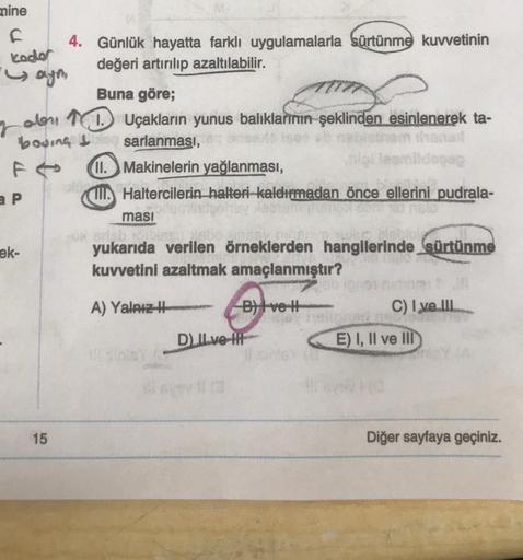 mine
F
kode
Saym
r
a P
boving I
ek-
4. Günlük hayatta farklı uygulamalarla sürtünme kuvvetinin
değeri artırılıp azaltılabilir.
15
Buna göre;
Uçakların yunus balıklarının şeklinden esinlenerek ta-
thonod
sarlanması,
Idogop
11.
II.
Makinelerin yağlanması,
Ha