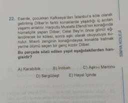 22. Eserde, çocukken Kafkasya'dan İstanbul'a köle olarak
getirilmiş Dilber'in farklı konaklarda yaşadığı iç acıtan
yaşamı anlatılır. Harputlu Mustafa Efendi'nin konağında
hizmetçilik yapan Dilber; Celal Bey'in önce gönül eğ-
lendirecek bir kölesi, sonra aşkı olarak okuyucuya su-
nulur. Mısırlı zenginin konağındaysa konakta kalmak
yerine ölümü seçen bir genç kızdır Dilber.
Bu parçada sözü edilen yapıt aşağıdakilerden han-
gisidir?
A) Karabibik B) Intibah
C) Aşkı-ı Memnu
D) Sergüzeşt E) Hayal İçinde
SİMYA KOLEJI