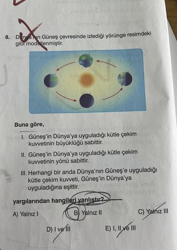 und
X
8. Dunyanin Güneş çevresinde izlediği yörünge resimdeki
gibi modellenmiştir.
YOU
40077116
Buna göre,
nimial. Güneş'in Dünya'ya uyguladığı kütle çekim
kuvvetinin büyüklüğü sabittir.
II. Güneş'in Dünya'ya uyguladığı kütle çekim
kuvvetinin yönü sabittir