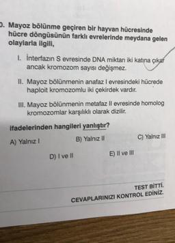 D. Mayoz bölünme geçiren bir hayvan hücresinde
hücre döngüsünün farklı evrelerinde meydana gelen
olaylarla ilgili,
I. İnterfazın S evresinde DNA miktarı iki katına çıkar
ancak kromozom sayısı değişmez.
II. Mayoz bölünmenin anafaz I evresindeki hücrede
haploit kromozomlu iki çekirdek vardır.
III. Mayoz bölünmenin metafaz II evresinde homolog
kromozomlar karşılıklı olarak dizilir.
ifadelerinden hangileri yanlıştır?
A) Yalnız I
B) Yalnız II
D) I ve II
E) II ve III
C) Yalnız III
TEST BİTTİ.
CEVAPLARINIZI KONTROL EDİNİZ.