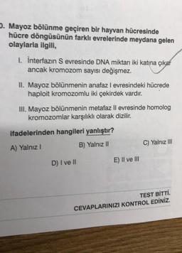 D. Mayoz bölünme geçiren bir hayvan hücresinde
hücre döngüsünün farklı evrelerinde meydana gelen
olaylarla ilgili,
I. İnterfazın S evresinde DNA miktarı iki katına çıkar
ancak kromozom sayısı değişmez.
II. Mayoz bölünmenin anafaz I evresindeki hücrede
haploit kromozomlu iki çekirdek vardır.
III. Mayoz bölünmenin metafaz II evresinde homolog
kromozomlar karşılıklı olarak dizilir.
ifadelerinden hangileri yanlıştır?
A) Yalnız I
B) Yalnız II
D) I ve II
E) II ve III
C) Yalnız III
TEST BİTTİ.
CEVAPLARINIZI KONTROL EDİNİZ.