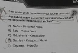 Türk
Bazı şairler çeşitli nazım biçimi veya türünde tanınmıştır.
Aşağıdaki nazım biçimi-türü ve o alanda tanınan şair
eşleştirmelerinden hangisi yanlıştır?
A) Nefes - Pir Sultan Abdal
B) İlahi - Yunus Emre
C) Güzelleme - Karacaoğlan
D Sathiye - Kaygusuz Abdal
E) Taşlama - Köroğlu