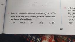 > X
570
10
9. Zayıf bir HA asidi için belirli bir sıcaklıkta K = 2.10-5 tir.
Buna göre, aynı sıcaklıktaki 0,05 M HA çözeltisinin
iyonlaşma yüzdesi kaçtır?
A) 0,1
B) 0,2
C) 1
D) 2
E) 2,5
221
12. t°C'de p
için 100
(CH CC
(H: 1 g/r
için Ka
A) 61
1.