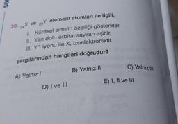 SUP
20. 24X ve
Y element atomları ile ilgili,
25
1. Küresel simetri özelliği gösterirler.
II. Yarı dolu orbital sayıları eşittir.
III. Y+ iyonu ile X, izoelektroniktir.
yargılarından hangileri doğrudur?
A) Yalnız I
D) I ve III
B) Yalnız II
C) Yalnız III
E) I, II ve III