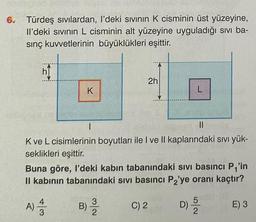 6.
Türdeş sıvılardan, I'deki sıvının K cisminin üst yüzeyine,
Il'deki sıvının L cisminin alt yüzeyine uyguladığı sıvı ba-
sınç kuvvetlerinin büyüklükleri eşittir.
h
K
B)
1
||
K ve L cisimlerinin boyutları ile I ve II kaplarındaki sıvı yük-
seklikleri eşittir.
2h
Buna göre, I'deki kabın tabanındaki sıvı basıncı P₁'in
II kabının tabanındaki sıvı basıncı P₂'ye oranı kaçtır?
D) ³/2
A) 4/12
3
L
C) 2
E) 3