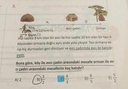 2.
x
Köy
10 204015 S
MY
Bem/s
Hizı saatte 8 km olan bir avcı ile hızı saatte 20 km olan bir tazı A
şiyor.
köyünden ormana doğru aynı anda yola çıkıyor. Tazı ormana va-
10
rip hiç durmadan geri dönüyor ve avcı çadırında avcı ile karşıla-
ovic
A) 2
AVC
Avcı çadırı
Buna göre, köy ile avcı çadırı arasındaki mesafe orman ile av-
cı çadırı arasındaki mesafenin kaç katıdır?
B)
3
C)
Orman
3
D)-
6
5
E)
101/1/12