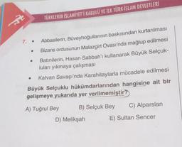 A
7. .
●
TÜRKLERİN İSLAMİYET'İ KABULÜ VE İLK TÜRK-İSLAM DEVLETLERİ
●
Abbasilerin, Büveyhoğullarının baskısından kurtarılması
Bizans ordusunun Malazgirt Ovası'nda mağlup edilmesi
Batınilerin, Hasan Sabbah'ı kullanarak Büyük Selçuk-
luları yıkmaya çalışması
Katvan Savaşı'nda Karahitaylarla mücadele edilmesi
Büyük Selçuklu hükümdarlarından hangisine ait bir
gelişmeye yukarıda yer verilmemiştir?
A) Tuğrul Bey
B) Selçuk Bey
D) Melikşah
C) Alparslan
E) Sultan Sencer