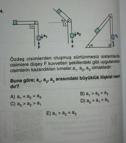 4.
La
F
A) a₁ = a₂ = a3
C) a3 > a₂ > a₁
a₂2
Özdeş cisimlerden oluşmuş sürtünmesiz sistemlerde
cisimlere düşey F kuvvetleri şekillerdeki gibi uygulanırken
cisimlerin kazandıkları ivmeler a,, a, a, olmaktadır.
a
Buna göre; a, a, a, arasındaki büyüklük ilişkisi nasıl-
dir?
E) a₁ > a₂ = a3
B) a₁ > a₂ > a3
D) a₂ > a₁ > ag