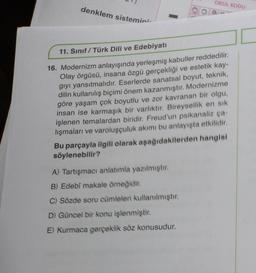 denklem sistemini
OKUL KODU
11. Sınıf / Türk Dili ve Edebiyatı
16. Modernizm anlayışında yerleşmiş kabuller reddedilir.
Olay örgüsü, insana özgü gerçekliği ve estetik kay-
gıyı yansıtmalıdır. Eserlerde sanatsal boyut, teknik,
dilin kullanılış biçimi önem kazanmıştır. Modernizme
göre yaşam çok boyutlu ve zor kavranan bir olgu,
insan ise karmaşık bir varlıktır. Bireysellik en sık
işlenen temalardan biridir. Freud'un psikanaliz ça-
lışmaları ve varoluşçuluk akımı bu anlayışta etkilidir.
Bu parçayla ilgili olarak aşağıdakilerden hangisi
söylenebilir?
A) Tartışmacı anlatımla yazılmıştır.
B) Edebî makale örneğidir.
C) Sözde soru cümleleri kullanılmıştır.
D) Güncel bir konu işlenmiştir.
E) Kurmaca gerçeklik söz konusudur.