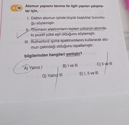 10
Atomun yapısını tanıma ile ilgili yapılan çalışma-
lar için,
I. Dalton atomun içinde büyük boşluklar bulundu-
ğu söylemiştir.
nipt neim Il Thomson elektronların toplam yükünün atomda-
ki pozitif yüke eşit olduğunu söylemiştir.
III. Rutherford ışıma spektrumlarını kullanarak ato-
mun çekirdeği olduğunu ispatlamıştır.
bilgilerinden hangileri yanlıştır?
ich A) Yalnız I
D) Yalnız III
B) I ve III
C) II ve III
E) I, II ve III