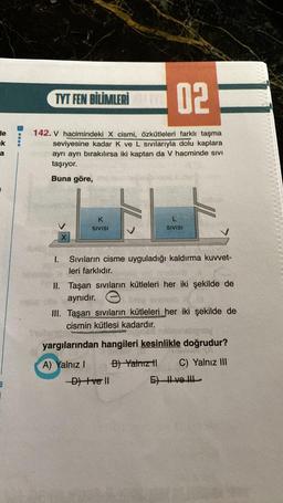 de
k
a
B
****
02
142. V hacimindeki X cismi, özkütleleri farklı taşma
seviyesine kadar K ve L sıvılarıyla dolu kaplara
ayrı ayrı bırakılırsa iki kaptan da V hacminde sivi
taşıyor.
Buna göre,
TYT FEN BİLİMLERİ
I.
K
SIVISI
L
SIVISI
Sıvıların cisme uyguladığı kaldırma kuvvet-
leri farklıdır.
II. Taşan sıvıların kütleleri her iki şekilde de
aynıdır.
He
III. Taşan sıvıların kütleleri her iki şekilde de
cismin kütlesi kadardır.
nabenshgway
yargılarından hangileri kesinlikle doğrudur?
A) Yalnız I
B) Yalnız tl
C) Yalnız III
-D) Ive ll
E) II ve III