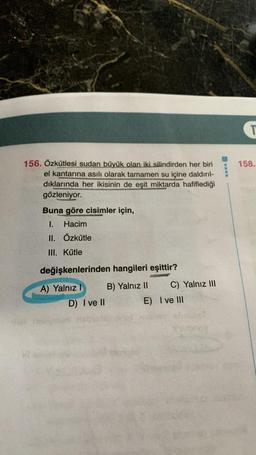 156. Özkütlesi sudan büyük olan iki silindirden her biri
el kantarına asılı olarak tamamen su içine daldırıl-
dıklarında her ikisinin de eşit miktarda hafiflediği
gözleniyor.
VL
Buna göre cisimler için,
1. Hacim
II. Özkütle
III. Kütle
değişkenlerinden hangileri eşittir?
A) Yalnız I
B) Yalnız II
D) I ve II
C) Yalnız III
E) I ve III
T
158.