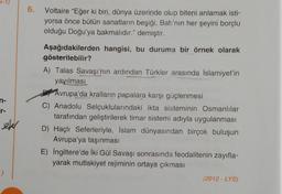 n-
sefer
6.
Voltaire "Eğer ki biri, dünya üzerinde olup biteni anlamak isti-
yorsa önce bütün sanatların beşiği, Batı'nın her şeyini borçlu
olduğu Doğu'ya bakmalıdır." demiştir.
Aşağıdakilerden hangisi, bu duruma bir örnek olarak
gösterilebilir?
A) Talas Savaşı'nın ardından Türkler arasında İslamiyet'in
yayılması
Avrupa'da kralların papalara karşı güçlenmesi
C) Anadolu Selçuklularındaki ikta sisteminin Osmanlılar
tarafından geliştirilerek timar sistemi adıyla uygulanması
D) Haçlı Seferleriyle, İslam dünyasından birçok buluşun
Avrupa'ya taşınması
E) İngiltere'de İki Gül Savaşı sonrasında feodalitenin zayıfla-
yarak mutlakiyet rejiminin ortaya çıkması
(2012 - LYS)